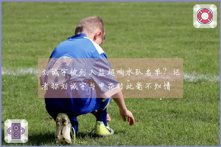 刘诚宇被列入盐超响水队名单?记者称刘诚宇与申花对此毫不知情