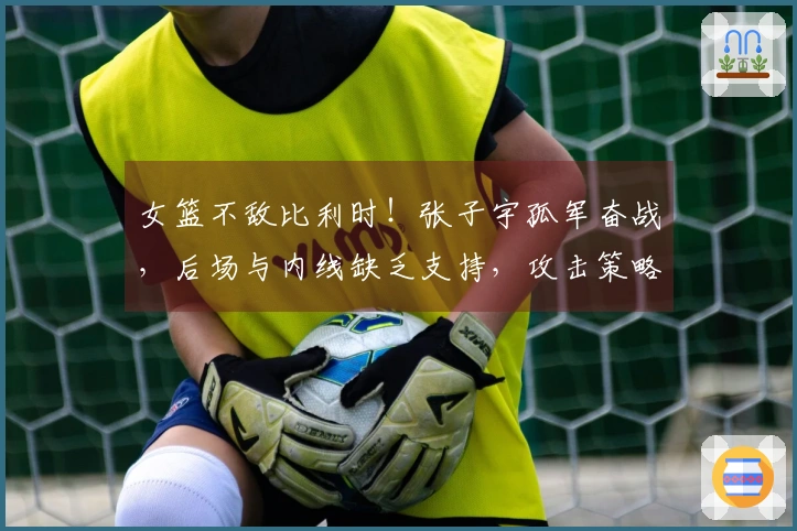 女篮不敌比利时!张子宇孤军奋战,后场与内线缺乏支持,攻击策略匮乏