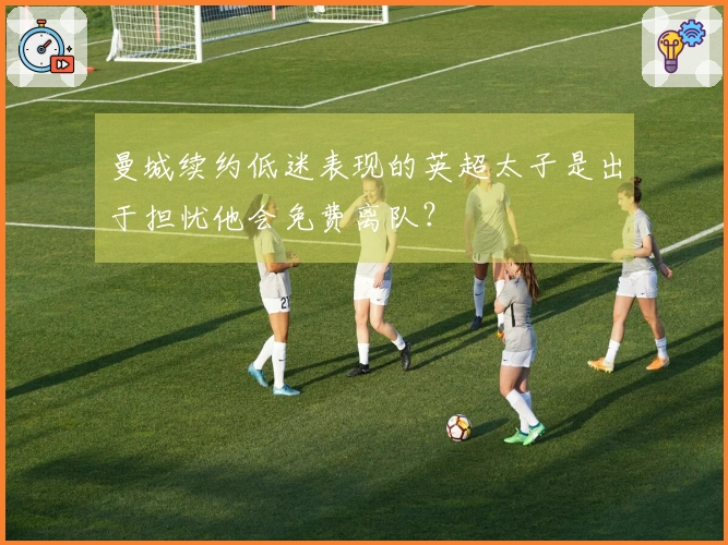 曼城续约低迷表现的英超太子是出于担忧他会免费离队？