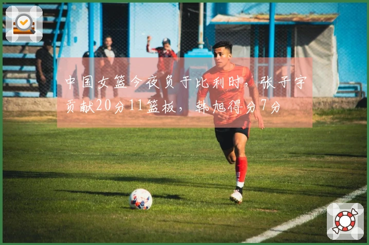 中国女篮今夜负于比利时，张子宇贡献20分11篮板，韩旭得分7分