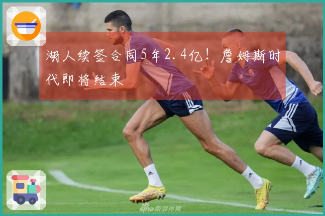 湖人续签合同5年2.4亿！詹姆斯时代即将结束