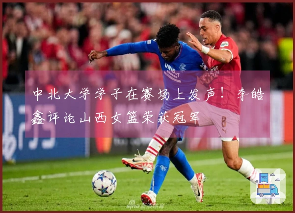 中北大学学子在赛场上发声！李皓鑫评论山西女篮荣获冠军