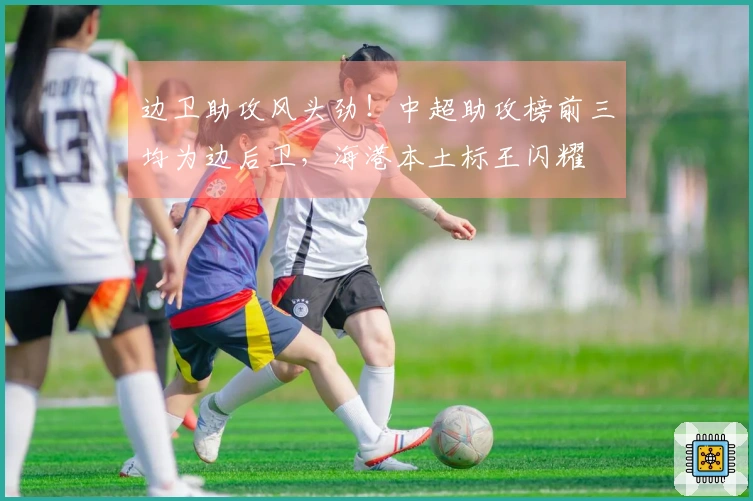 边卫助攻风头劲！中超助攻榜前三均为边后卫，海港本土标王闪耀