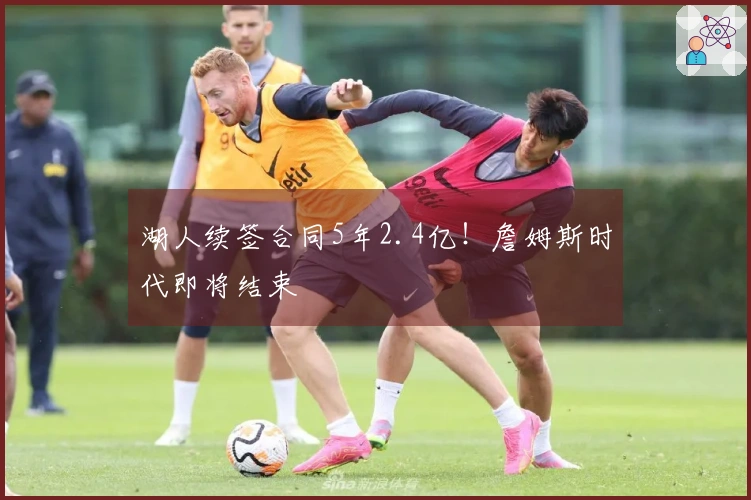 湖人续签合同5年2.4亿！詹姆斯时代即将结束