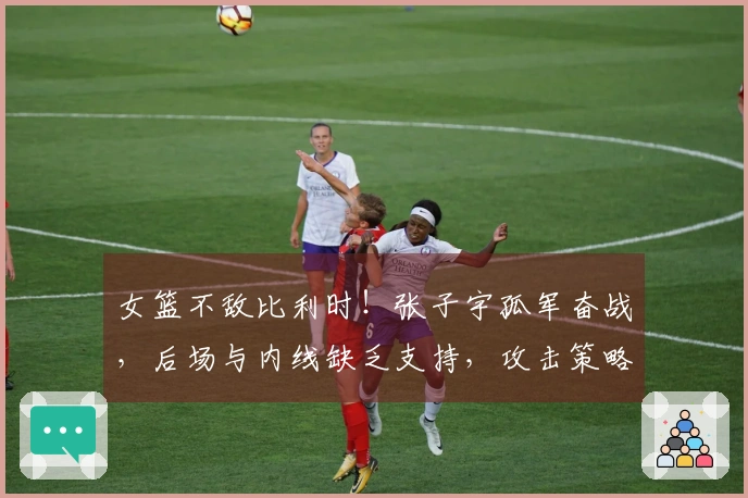 女篮不敌比利时！张子宇孤军奋战，后场与内线缺乏支持，攻击策略匮乏