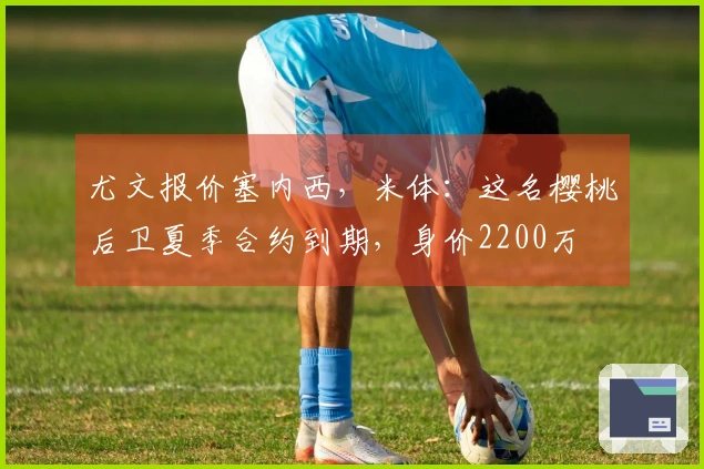 尤文报价塞内西，米体：这名樱桃后卫夏季合约到期，身价2200万