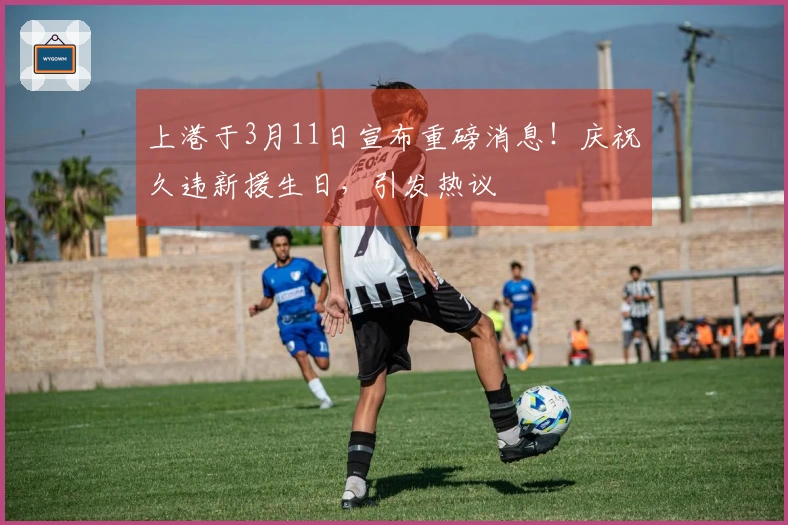 上港于3月11日宣布重磅消息！庆祝久违新援生日，引发热议