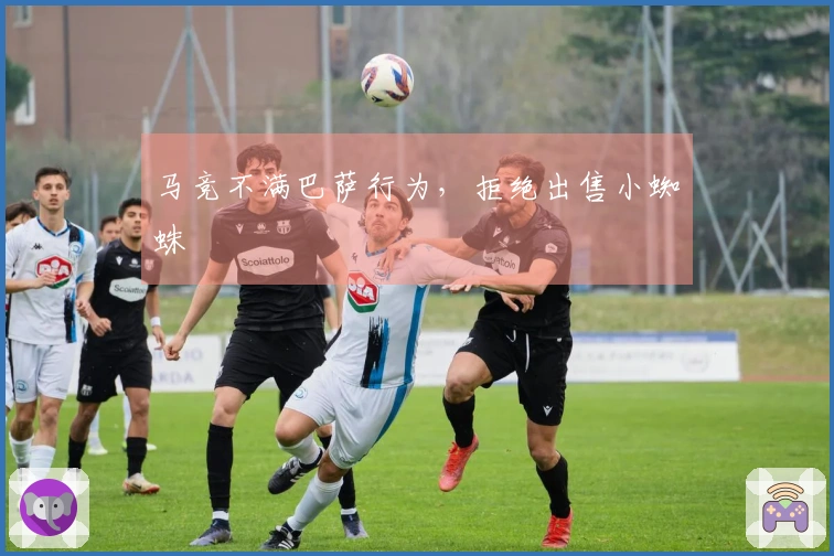 马竞不满巴萨行为，拒绝出售小蜘蛛