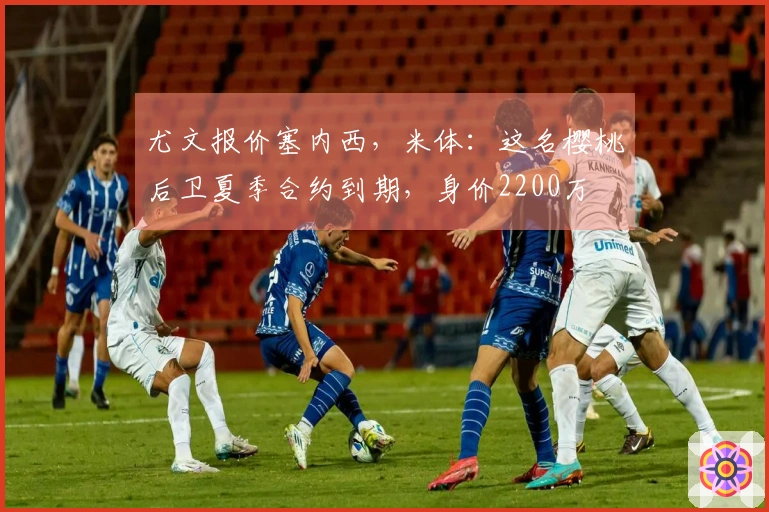 尤文报价塞内西，米体：这名樱桃后卫夏季合约到期，身价2200万
