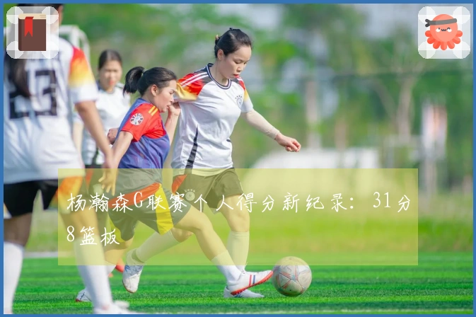杨瀚森G联赛个人得分新纪录：31分8篮板