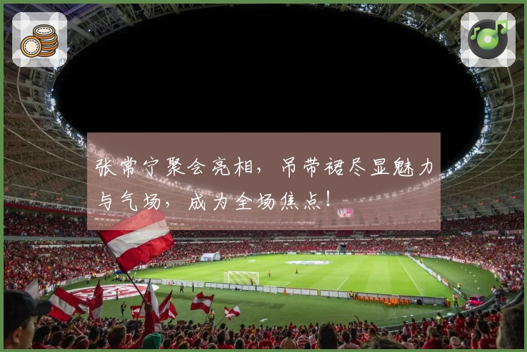 张常宁聚会亮相，吊带裙尽显魅力与气场，成为全场焦点！