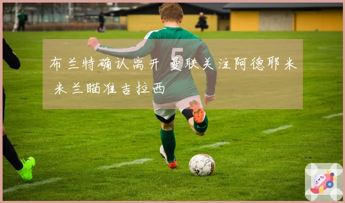 布兰特确认离开 曼联关注阿德耶米 米兰瞄准吉拉西