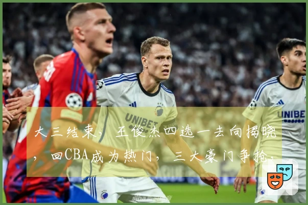 大三结束，王俊杰四选一去向揭晓，回CBA成为热门，三大豪门争抢，签约费曝光