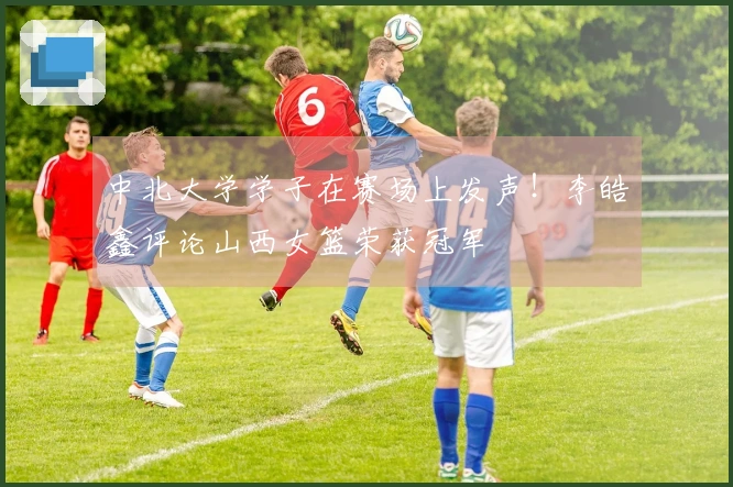 中北大学学子在赛场上发声！李皓鑫评论山西女篮荣获冠军