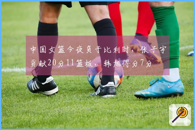 中国女篮今夜负于比利时，张子宇贡献20分11篮板，韩旭得分7分