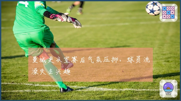 曼城更衣室赛后气氛压抑，球员洗澡失去兴趣