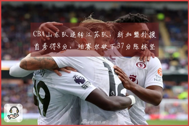 CBA山东队逆转江苏队，新加盟外援首秀得8分，珀赛尔砍下37分陈林坚表现出色