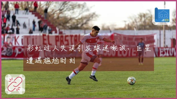 彩虹过人失误引发球迷嘲讽，巨星遭遇尴尬时刻