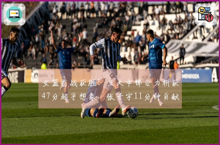 女篮首战获胜！三大中锋合力斩获47分超乎想象，张子宇11分钟贡献12分3篮板占据优势