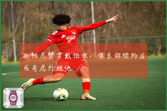 孔帕尼赞赏戴伯尔，俱乐部续约后或考虑外租他