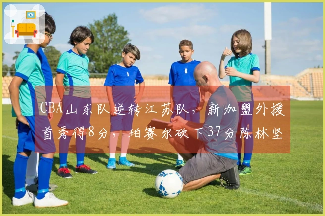 CBA山东队逆转江苏队，新加盟外援首秀得8分，珀赛尔砍下37分陈林坚表现出色