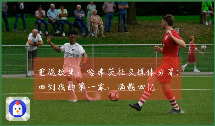 重返故里，哈弗茨社交媒体分享：回到我的第一家，满载回忆