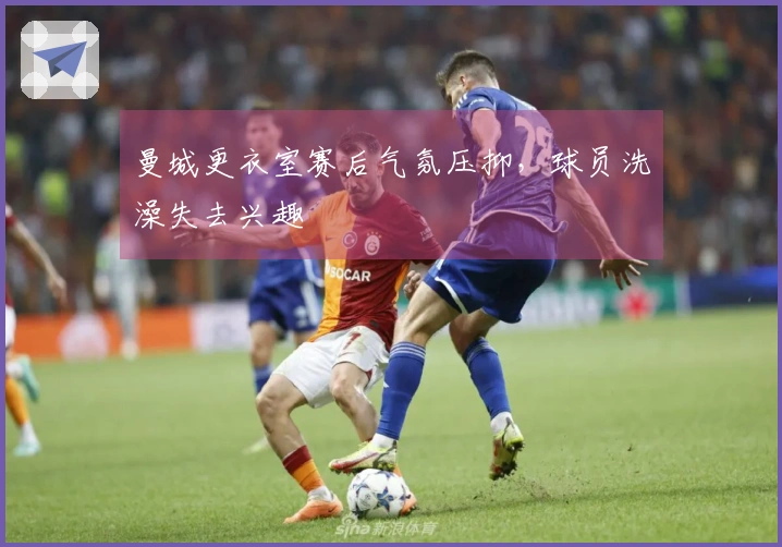 曼城更衣室赛后气氛压抑，球员洗澡失去兴趣