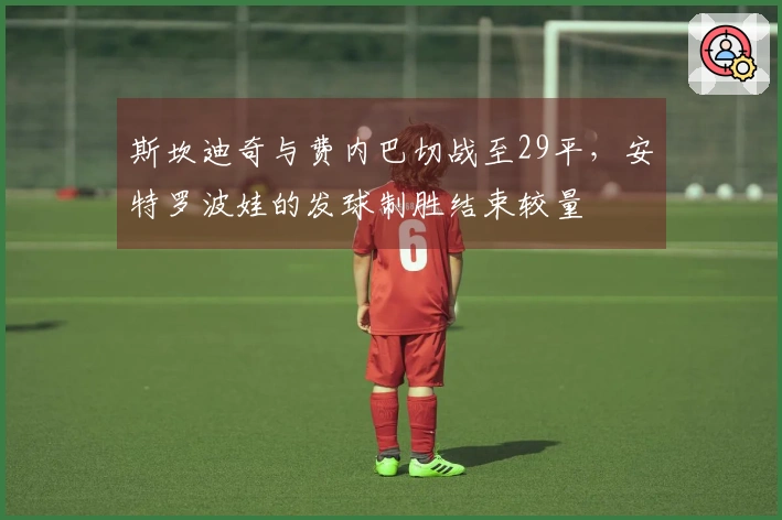 斯坎迪奇与费内巴切战至29平，安特罗波娃的发球制胜结束较量