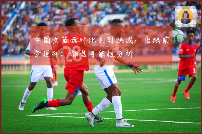 中国女篮面对比利时挑战，出线前景逆转：翻盘可能性分析
